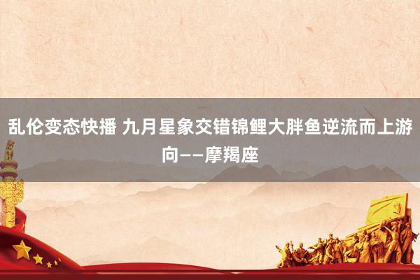 乱伦变态快播 九月星象交错锦鲤大胖鱼逆流而上游向——摩羯座