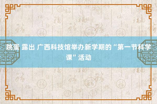 跳蛋 露出 广西科技馆举办新学期的“第一节科学课”活动