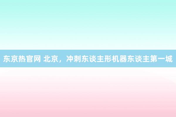 东京热官网 北京，冲刺东谈主形机器东谈主第一城