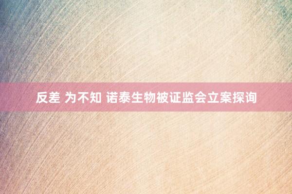 反差 为不知 诺泰生物被证监会立案探询