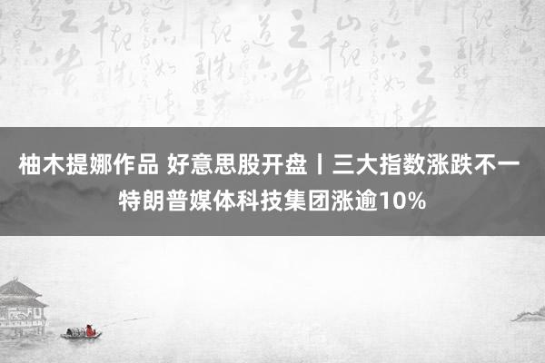 柚木提娜作品 好意思股开盘丨三大指数涨跌不一 特朗普媒体科技集团涨逾10%