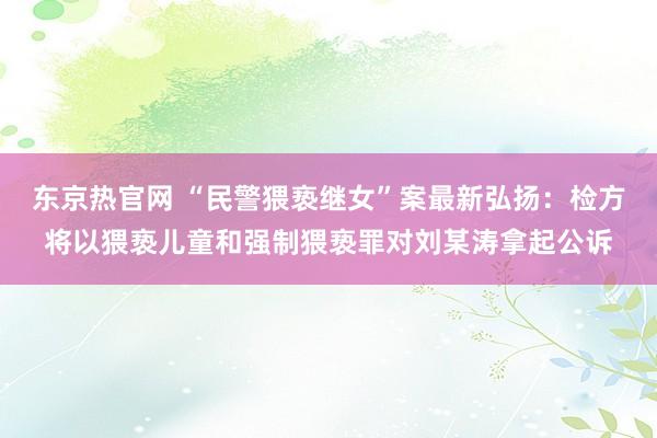 东京热官网 “民警猥亵继女”案最新弘扬：检方将以猥亵儿童和强制猥亵罪对刘某涛拿起公诉