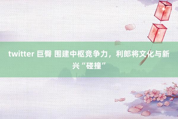 twitter 巨臀 围建中枢竞争力，利郎将文化与新兴“碰撞”