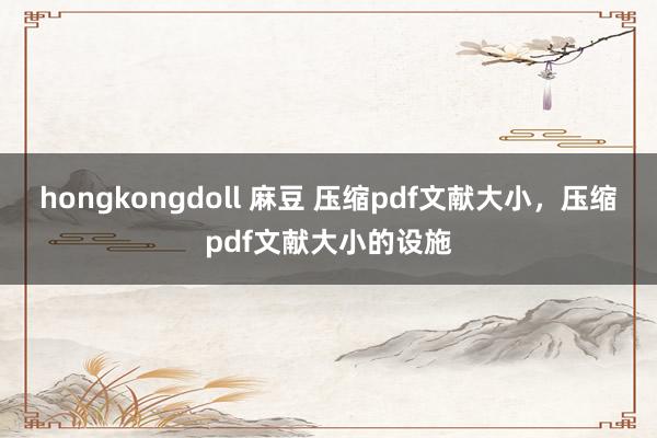 hongkongdoll 麻豆 压缩pdf文献大小，压缩pdf文献大小的设施
