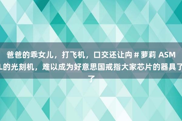 爸爸的乖女儿，打飞机，口交还让禸＃萝莉 ASML的光刻机，难以成为好意思国戒指大家芯片的器具了