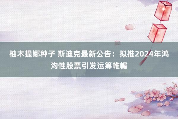 柚木提娜种子 斯迪克最新公告：拟推2024年鸿沟性股票引发运筹帷幄