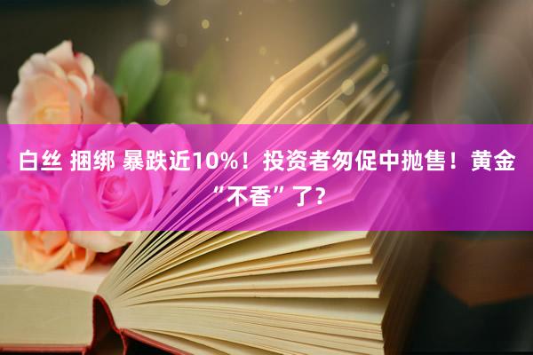 白丝 捆绑 暴跌近10%！投资者匆促中抛售！黄金“不香”了？