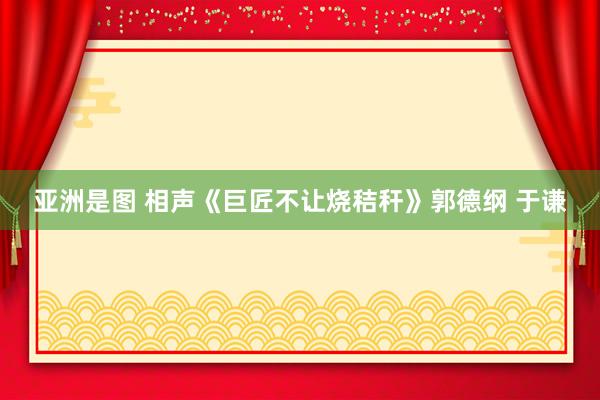 亚洲是图 相声《巨匠不让烧秸秆》郭德纲 于谦