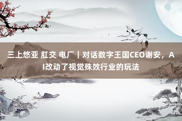 三上悠亚 肛交 电厂｜对话数字王国CEO谢安，AI改动了视觉殊效行业的玩法