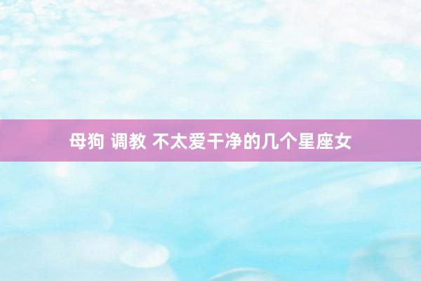 母狗 调教 不太爱干净的几个星座女