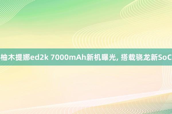 柚木提娜ed2k 7000mAh新机曝光， 搭载骁龙新SoC