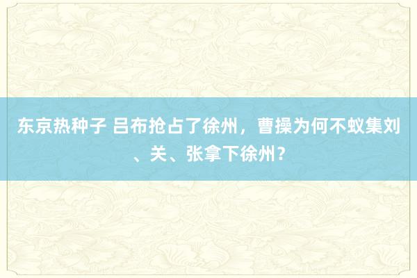 东京热种子 吕布抢占了徐州，曹操为何不蚁集刘、关、张拿下徐州？