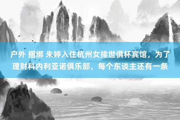 户外 捆绑 朱婷入住杭州女排世俱杯宾馆，为了理财科内利亚诺俱乐部，每个东谈主还有一条