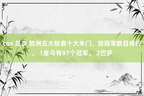 cos 足交 欧洲五大联赛十大朱门，按冠军数目排行。 1皇马有97个冠军。 2巴萨