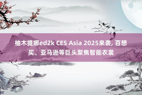 柚木提娜ed2k CES Asia 2025来袭， 百想买、亚马逊等巨头聚焦智能衣裳