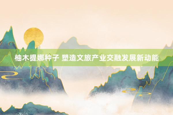柚木提娜种子 塑造文旅产业交融发展新动能