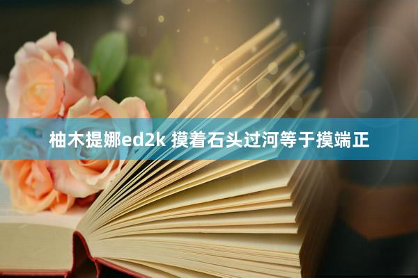 柚木提娜ed2k 摸着石头过河等于摸端正