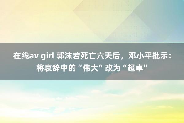 在线av girl 郭沫若死亡六天后，邓小平批示：将哀辞中的“伟大”改为“超卓”
