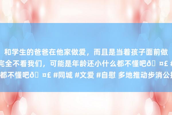 和学生的爸爸在他家做爱，而且是当着孩子面前做爱，太刺激了，孩子完全不看我们，可能是年龄还小什么都不懂吧🤣 #同城 #文爱 #自慰 多地推动步消公摊计谋!