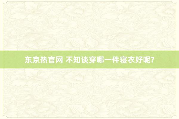 东京热官网 不知谈穿哪一件寝衣好呢?