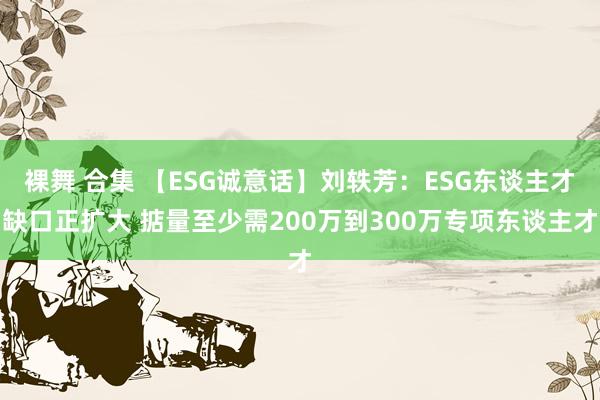 裸舞 合集 【ESG诚意话】刘轶芳：ESG东谈主才缺口正扩大 掂量至少需200万到300万专项东谈主才