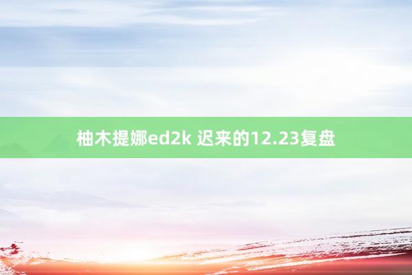 柚木提娜ed2k 迟来的12.23复盘