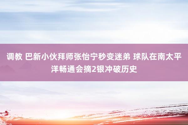 调教 巴新小伙拜师张怡宁秒变迷弟 球队在南太平洋畅通会摘2银冲破历史
