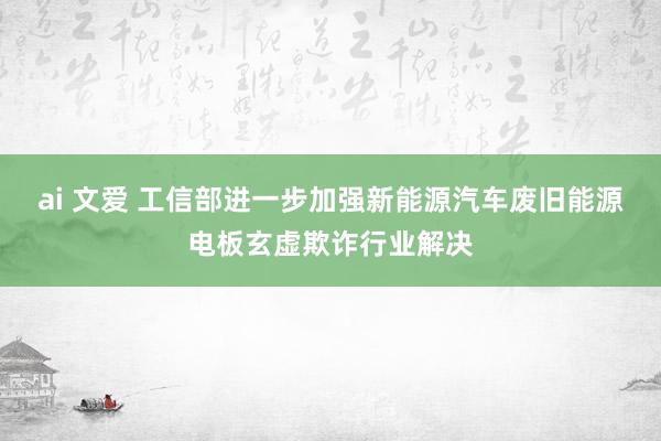 ai 文爱 工信部进一步加强新能源汽车废旧能源电板玄虚欺诈行业解决