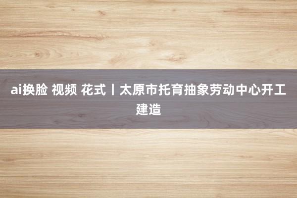 ai换脸 视频 花式丨太原市托育抽象劳动中心开工建造