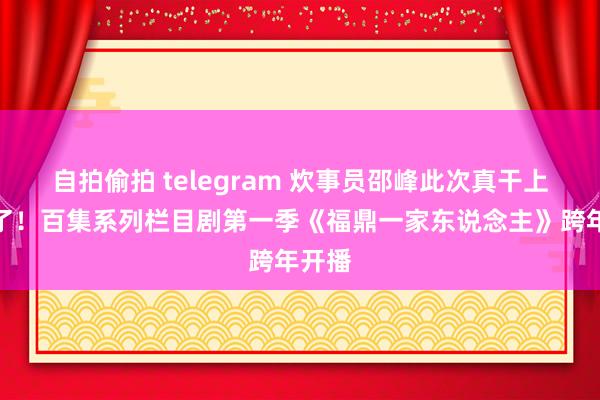 自拍偷拍 telegram 炊事员邵峰此次真干上大厨了！百集系列栏目剧第一季《福鼎一家东说念主》跨年开播