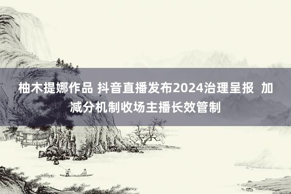 柚木提娜作品 抖音直播发布2024治理呈报  加减分机制收场主播长效管制