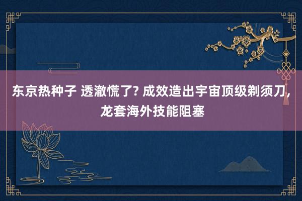 东京热种子 透澈慌了? 成效造出宇宙顶级剃须刀， 龙套海外技能阻塞