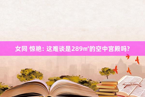 女同 惊艳: 这难谈是289㎡的空中宫殿吗?