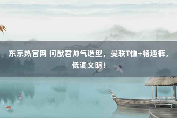 东京热官网 何猷君帅气造型，曼联T恤+畅通裤，低调文明！