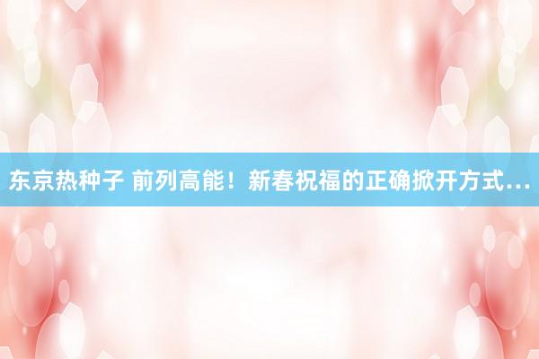 东京热种子 前列高能！新春祝福的正确掀开方式…