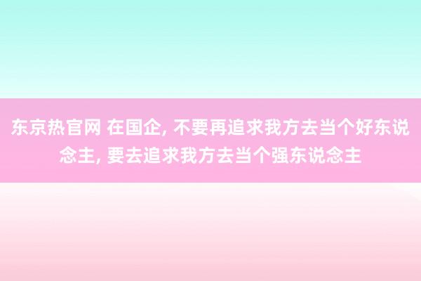 东京热官网 在国企， 不要再追求我方去当个好东说念主， 要去追求我方去当个强东说念主