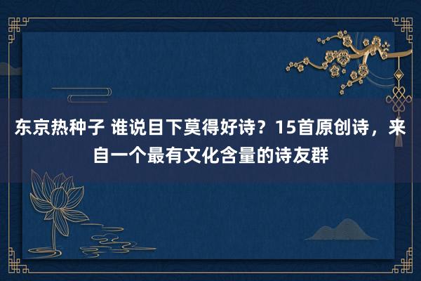 东京热种子 谁说目下莫得好诗？15首原创诗，来自一个最有文化含量的诗友群