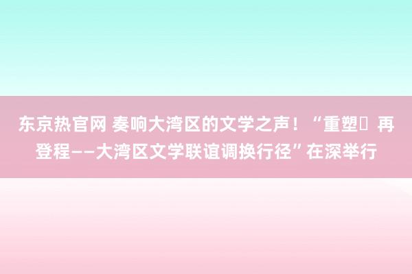 东京热官网 奏响大湾区的文学之声！“重塑・再登程——大湾区文学联谊调换行径”在深举行