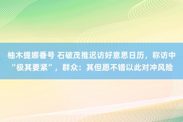 柚木提娜番号 石破茂推迟访好意思日历，称访中“极其要紧”，群众：其但愿不错以此对冲风险