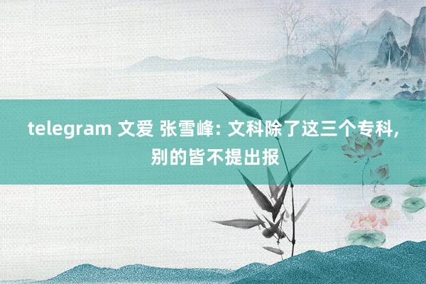 telegram 文爱 张雪峰: 文科除了这三个专科， 别的皆不提出报