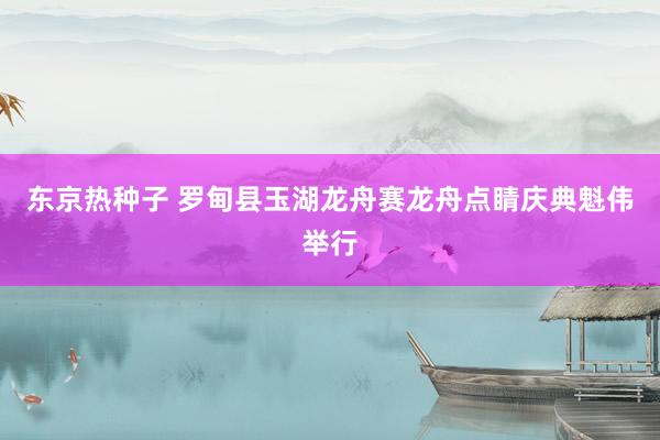 东京热种子 罗甸县玉湖龙舟赛龙舟点睛庆典魁伟举行