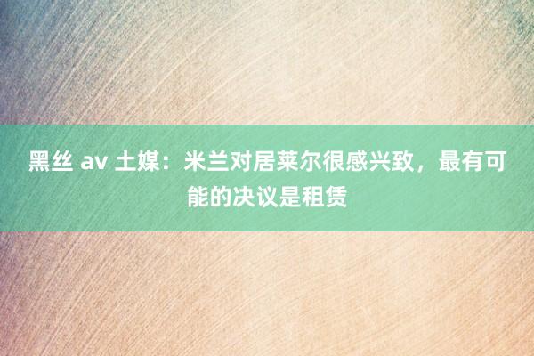 黑丝 av 土媒：米兰对居莱尔很感兴致，最有可能的决议是租赁