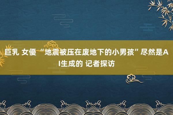 巨乳 女優 “地震被压在废地下的小男孩”尽然是AI生成的 记者探访