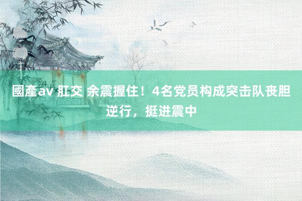 國產av 肛交 余震握住！4名党员构成突击队丧胆逆行，挺进震中