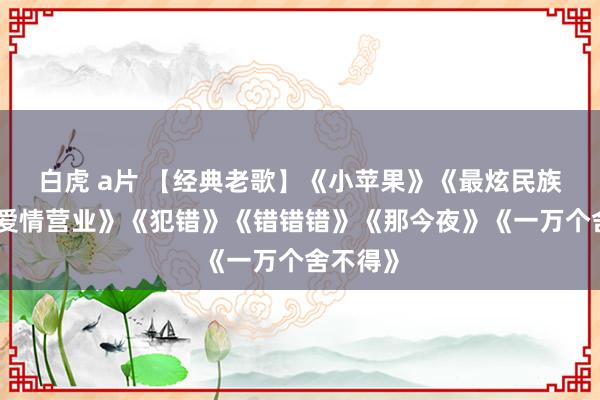 白虎 a片 【经典老歌】《小苹果》《最炫民族风》《爱情营业》《犯错》《错错错》《那今夜》《一万个舍不得》