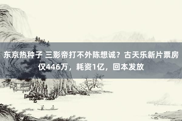 东京热种子 三影帝打不外陈想诚？古天乐新片票房仅446万，耗资1亿，回本发放