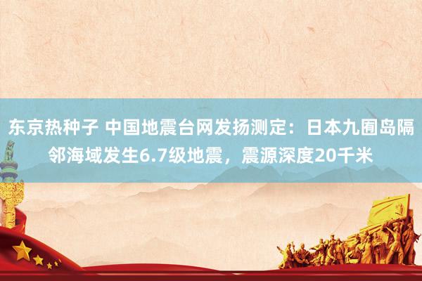 东京热种子 中国地震台网发扬测定：日本九囿岛隔邻海域发生6.7级地震，震源深度20千米