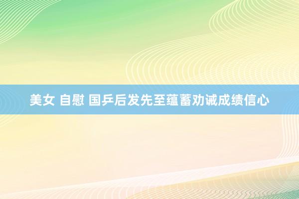 美女 自慰 国乒后发先至蕴蓄劝诫成绩信心
