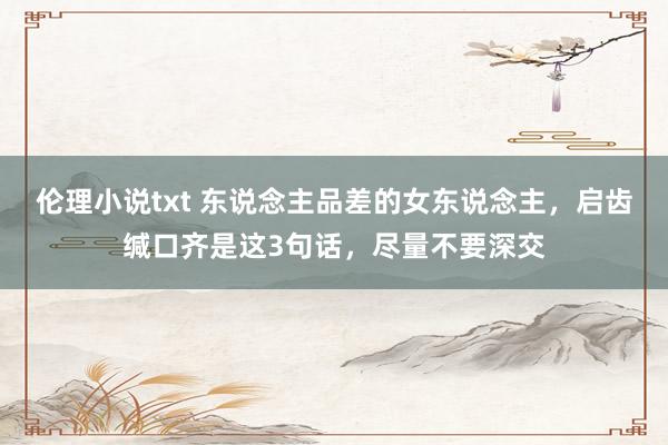 伦理小说txt 东说念主品差的女东说念主，启齿缄口齐是这3句话，尽量不要深交