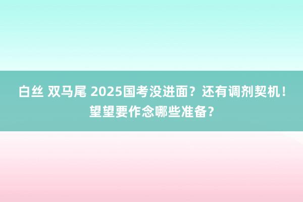 白丝 双马尾 2025国考没进面？还有调剂契机！望望要作念哪些准备？